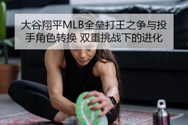 大谷翔平MLB全垒打王之争与投手角色转换 双重挑战下的进化